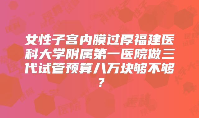 女性子宫内膜过厚福建医科大学附属第一医院做三代试管预算八万块够不够?