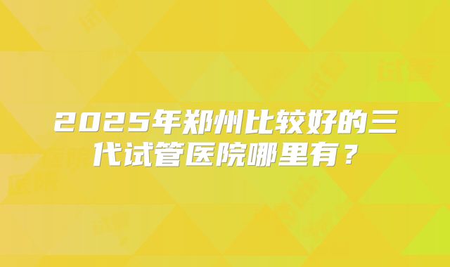 2025年郑州比较好的三代试管医院哪里有？