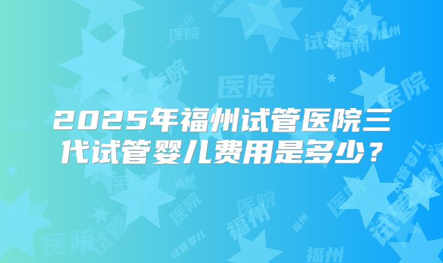 2025年福州试管医院三代试管婴儿费用是多少？