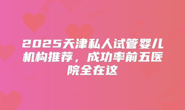 2025天津私人试管婴儿机构推荐,成功率前五医院全在这