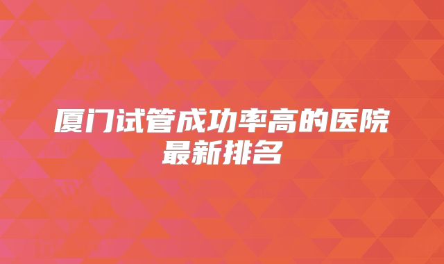 厦门试管成功率高的医院最新排名