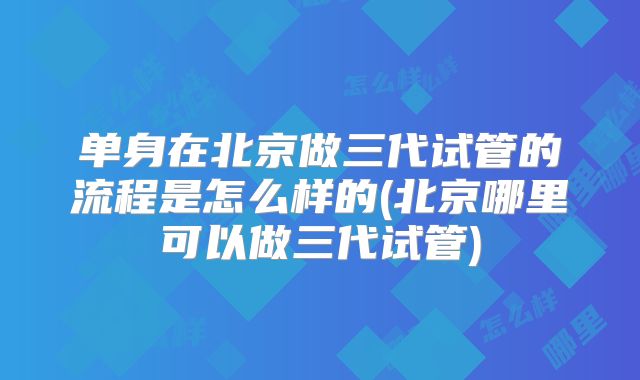 单身在北京做三代试管的流程是怎么样的(北京哪里可以做三代试管)