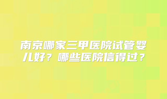 南京哪家三甲医院试管婴儿好?哪些医院信得过?