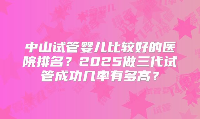 中山试管婴儿比较好的医院排名？2025做三代试管成功几率有多高？
