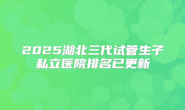 2025湖北三代试管生子私立医院排名已更新