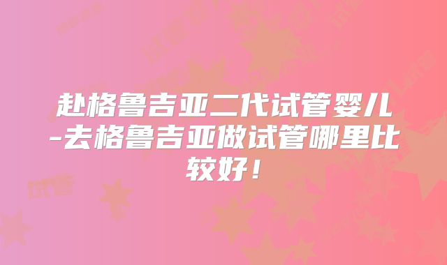 赴格鲁吉亚二代试管婴儿-去格鲁吉亚做试管哪里比较好！