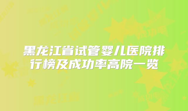 黑龙江省试管婴儿医院排行榜及成功率高院一览