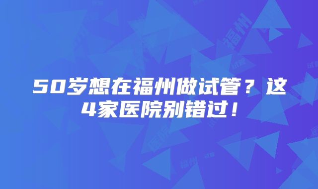 50岁想在福州做试管？这4家医院别错过！