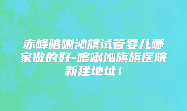 赤峰喀喇沁旗试管婴儿哪家做的好-喀喇沁旗旗医院新建地址！
