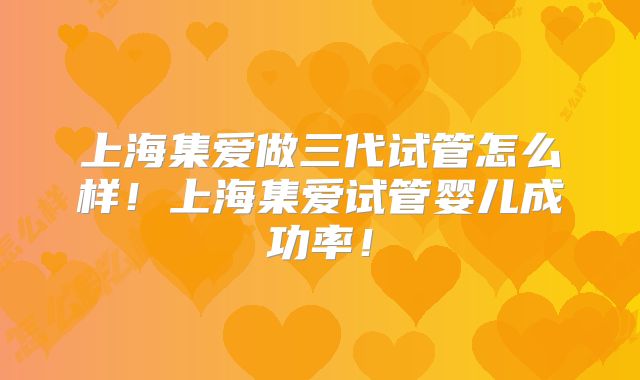 上海集爱做三代试管怎么样!上海集爱试管婴儿成功率!