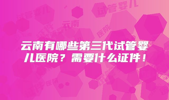 云南有哪些第三代试管婴儿医院?需要什么证件!