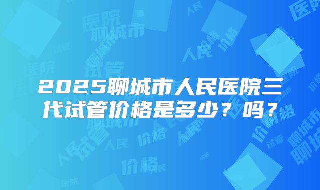 2025聊城市人民医院三代试管价格是多少？吗？