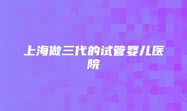 上海做三代的试管婴儿医院