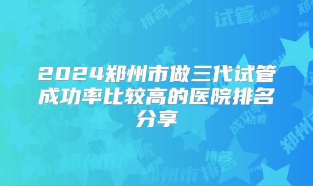 2024郑州市做三代试管成功率比较高的医院排名分享