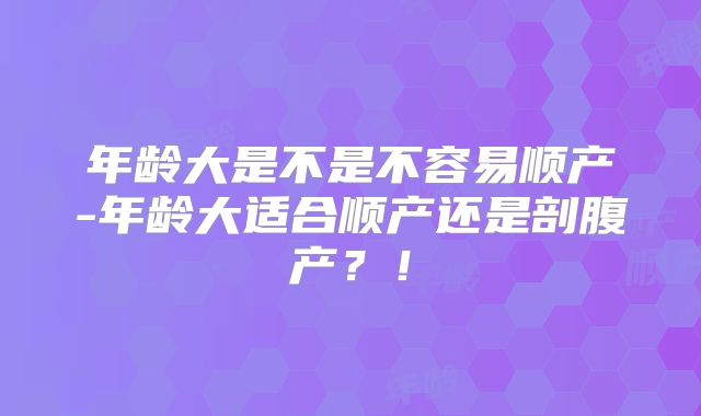 年龄大是不是不容易顺产-年龄大适合顺产还是剖腹产?!