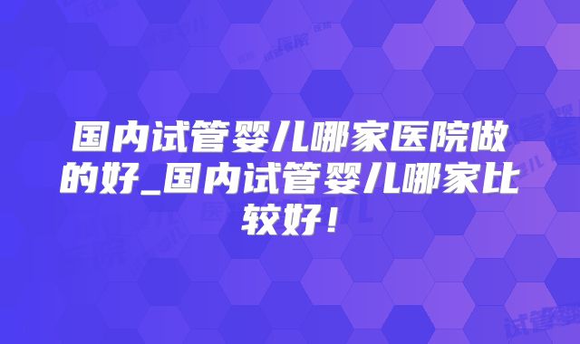 国内试管婴儿哪家医院做的好_国内试管婴儿哪家比较好!