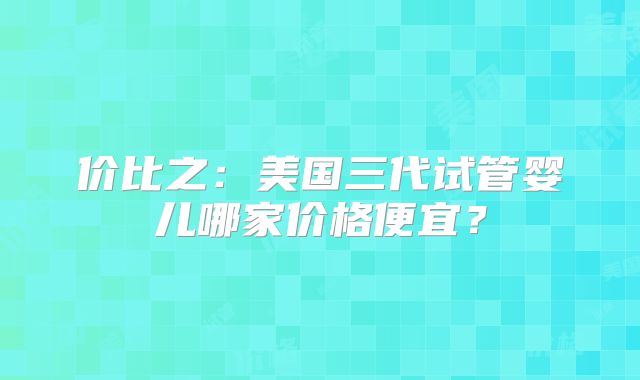 价比之:美国三代试管婴儿哪家价格便宜?