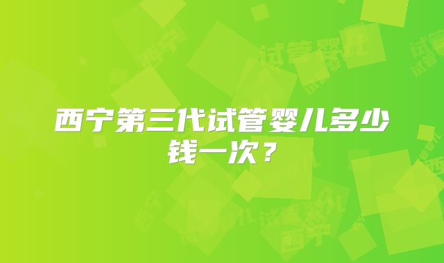 西宁第三代试管婴儿多少钱一次？