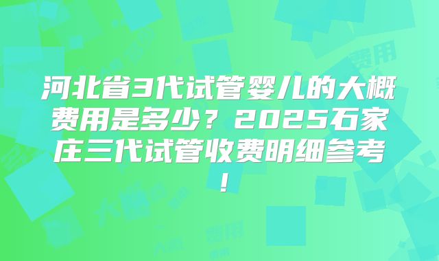河北省3代试管婴儿的大概费用是多少?2025石家庄三代试管收费明细参考!