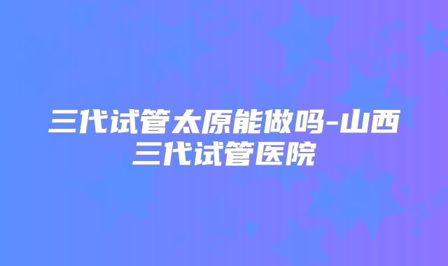 三代试管太原能做吗-山西三代试管医院