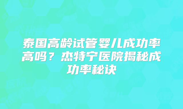泰国高龄试管婴儿成功率高吗？杰特宁医院揭秘成功率秘诀