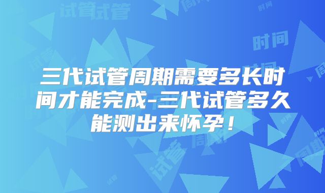 三代试管周期需要多长时间才能完成-三代试管多久能测出来怀孕！