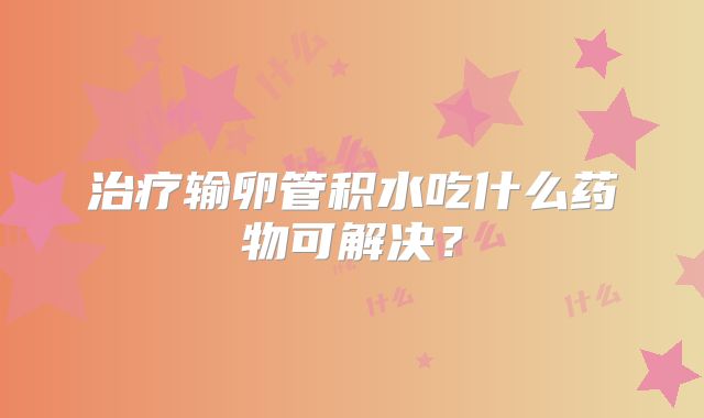 治疗输卵管积水吃什么药物可解决？
