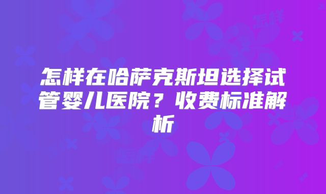 怎样在哈萨克斯坦选择试管婴儿医院？收费标准解析
