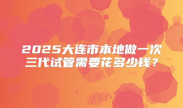 2025大连市本地做一次三代试管需要花多少钱?