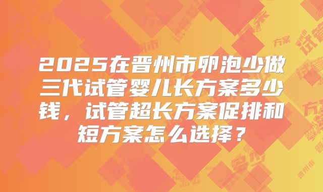 2025在晋州市卵泡少做三代试管婴儿长方案多少钱,试管超长方案促排和短方案怎么选择?