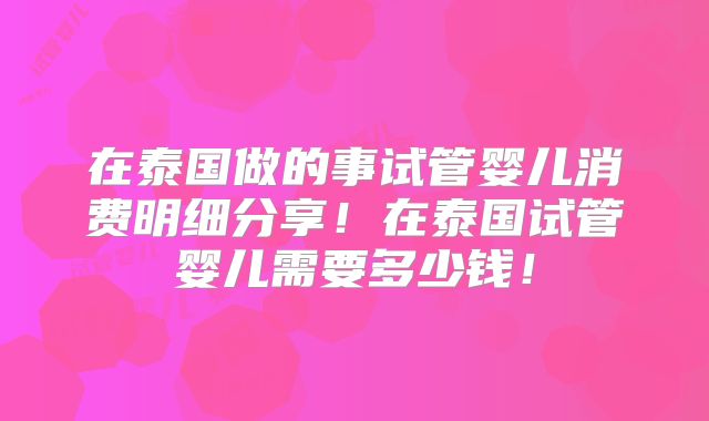 在泰国做的事试管婴儿消费明细分享！在泰国试管婴儿需要多少钱！