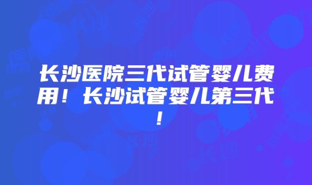 长沙医院三代试管婴儿费用!长沙试管婴儿第三代!