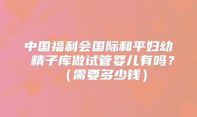 中国福利会国际和平妇幼 精子库做试管婴儿有吗?(需要多少钱)