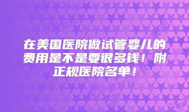 在美国医院做试管婴儿的费用是不是要很多钱！附正规医院名单！