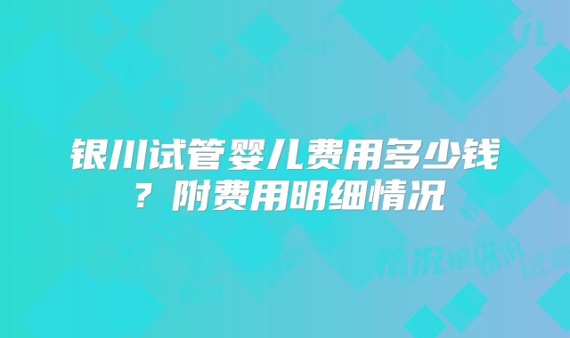 银川试管婴儿费用多少钱？附费用明细情况