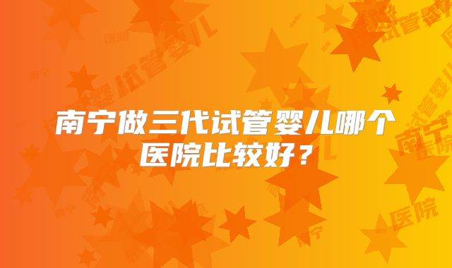 南宁做三代试管婴儿哪个医院比较好？