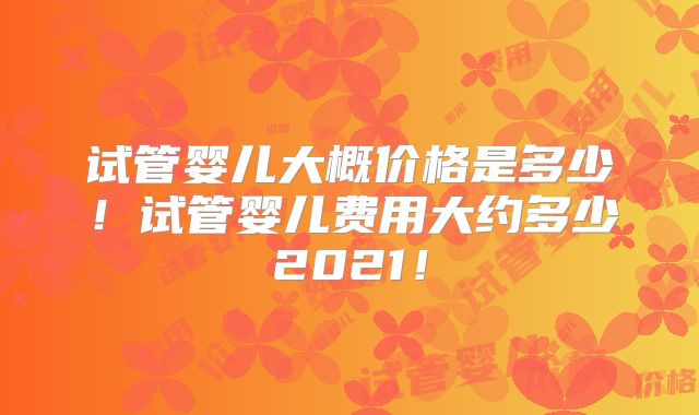 试管婴儿大概价格是多少！试管婴儿费用大约多少2021！