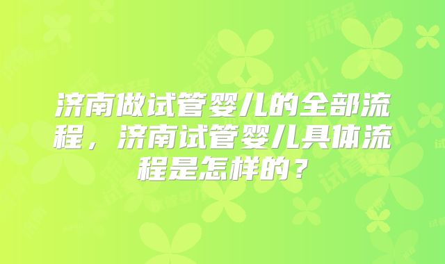 济南做试管婴儿的全部流程,济南试管婴儿具体流程是怎样的?