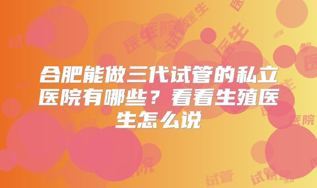 合肥能做三代试管的私立医院有哪些？看看生殖医生怎么说