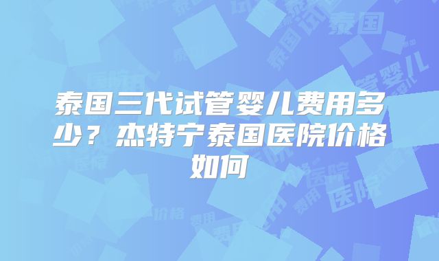 泰国三代试管婴儿费用多少?杰特宁泰国医院价格如何