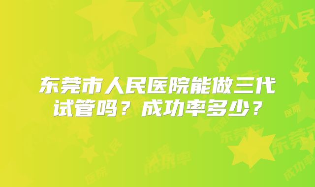 东莞市人民医院能做三代试管吗？成功率多少？