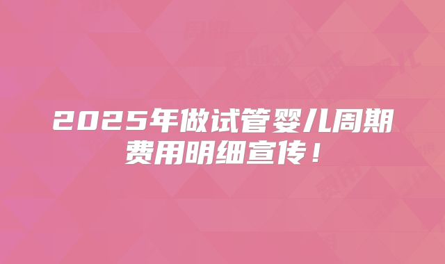 2025年做试管婴儿周期费用明细宣传!