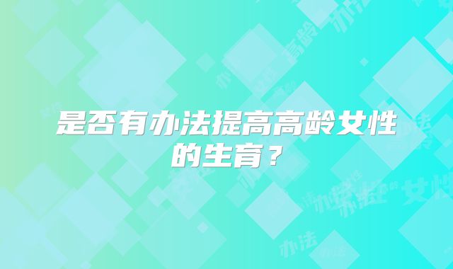 是否有办法提高高龄女性的生育?