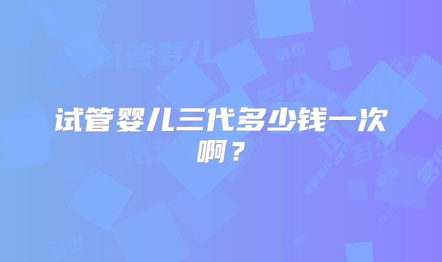 试管婴儿三代多少钱一次啊?