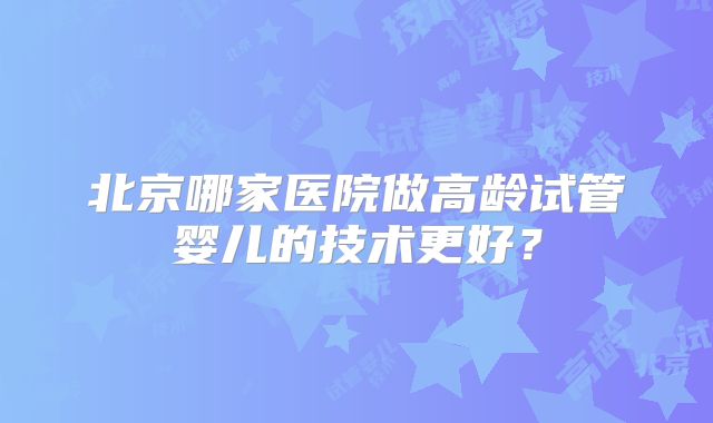 北京哪家医院做高龄试管婴儿的技术更好？