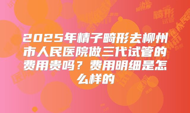 2025年精子畸形去柳州市人民医院做三代试管的费用贵吗?费用明细是怎么样的