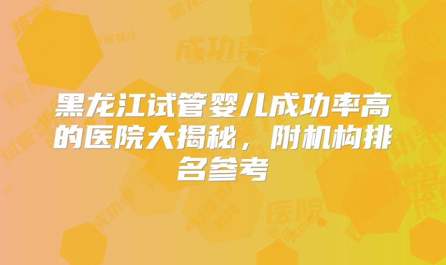 黑龙江试管婴儿成功率高的医院大揭秘,附机构排名参考