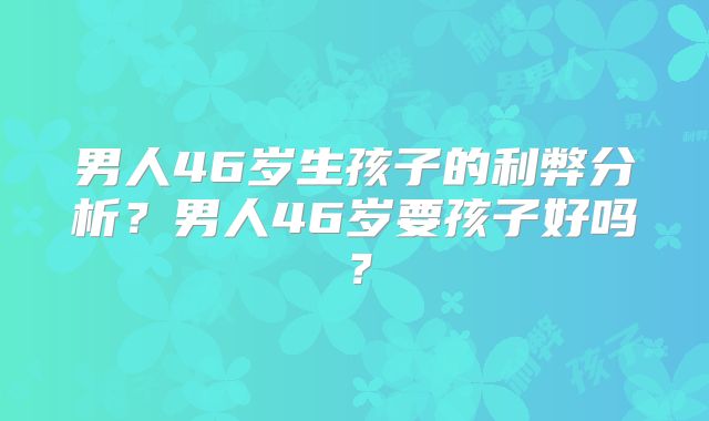 男人46岁生孩子的利弊分析?男人46岁要孩子好吗?