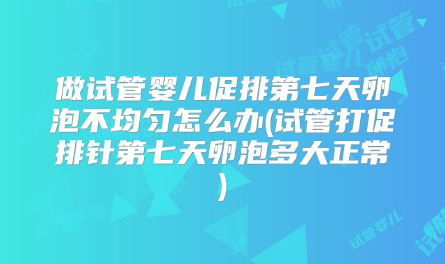 做试管婴儿促排第七天卵泡不均匀怎么办(试管打促排针第七天卵泡多大正常)
