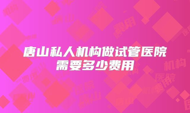 唐山私人机构做试管医院需要多少费用